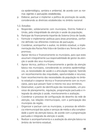 43
cia epidemiológica, sanitária e ambiental, de acordo com as nor-
mas vigentes e pactuações estabelecidas;
p. Elaborar, pactuar e implantar a política de promoção da saúde,
considerando as diretrizes estabelecidas no âmbito nacional.
1.2. Estados
a. Responder, solidariamente com municípios, Distrito Federal e
União, pela integralidade da atenção à saúde da população;
b. Participar do financiamento tripartite do Sistema Único de Saúde;
c. Formular e implementar políticas para áreas prioritárias, confor-
me definido nas diferentes instâncias de pactuação;
d. Coordenar, acompanhar e avaliar, no âmbito estadual, a imple-
mentação dos Pactos Pela Vida e de Gestão e seu Termo de Com-
promisso;
e. Apoiar técnica e financeiramente os municípios, para que estes
assumam integralmente sua responsabilidade de gestor da aten-
ção à saúde dos seus munícipes;
f. Apoiar técnica, política e financeiramente a gestão da atenção
básica nos municípios, considerando os cenários epidemiológi-
cos, as necessidades de saúde e a articulação regional, fazendo
um reconhecimento das iniquidades, oportunidades e recursos;
g. Fazer reconhecimento das necessidades da população no âmbi-
to estadual e cooperar técnica e financeiramente com os muni-
cípios, para que possam fazer o mesmo nos seus territórios;
h. Desenvolver, a partir da identificação das necessidades, um pro-
cesso de planejamento, regulação, programação pactuada e in-
tegrada da atenção à saúde, monitoramento e avaliação;
i. Coordenar o processo de configuração do desenho da rede de
atenção, nas relações intermunicipais, com a participação dos
municípios da região;
j. Organizar e pactuar com os municípios, o processo de referên-
cia intermunicipal das ações e serviços de média e alta complexi-
dade a partir da atenção básica, de acordo com a programação
pactuada e integrada da atenção à saúde;
k. Realizar o acompanhamento e a avaliação da atenção básica no
âmbito do território estadual;
 