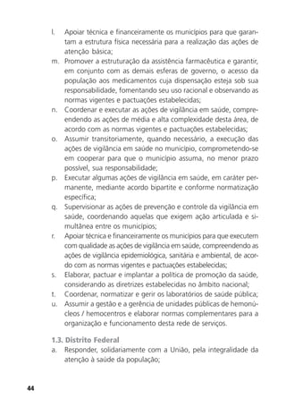 44
l. Apoiar técnica e financeiramente os municípios para que garan-
tam a estrutura física necessária para a realização das ações de
atenção básica;
m. Promover a estruturação da assistência farmacêutica e garantir,
em conjunto com as demais esferas de governo, o acesso da
população aos medicamentos cuja dispensação esteja sob sua
responsabilidade, fomentando seu uso racional e observando as
normas vigentes e pactuações estabelecidas;
n. Coordenar e executar as ações de vigilância em saúde, compre-
endendo as ações de média e alta complexidade desta área, de
acordo com as normas vigentes e pactuações estabelecidas;
o. Assumir transitoriamente, quando necessário, a execução das
ações de vigilância em saúde no município, comprometendo-se
em cooperar para que o município assuma, no menor prazo
possível, sua responsabilidade;
p. Executar algumas ações de vigilância em saúde, em caráter per-
manente, mediante acordo bipartite e conforme normatização
específica;
q. Supervisionar as ações de prevenção e controle da vigilância em
saúde, coordenando aquelas que exigem ação articulada e si-
multânea entre os municípios;
r. Apoiar técnica e financeiramente os municípios para que executem
com qualidade as ações de vigilância em saúde, compreendendo as
ações de vigilância epidemiológica, sanitária e ambiental, de acor-
do com as normas vigentes e pactuações estabelecidas;
s. Elaborar, pactuar e implantar a política de promoção da saúde,
considerando as diretrizes estabelecidas no âmbito nacional;
t. Coordenar, normatizar e gerir os laboratórios de saúde pública;
u. Assumir a gestão e a gerência de unidades públicas de hemonú-
cleos / hemocentros e elaborar normas complementares para a
organização e funcionamento desta rede de serviços.
1.3. Distrito Federal
a. Responder, solidariamente com a União, pela integralidade da
atenção à saúde da população;
 