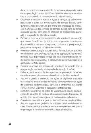 46
dade, o compromisso e o vínculo do serviço e equipe de saúde
com a população do seu território, desenhando a rede de aten-
ção e promovendo a humanização do atendimento;
n. Organizar e pactuar o acesso a ações e serviços de atenção es-
pecializada a partir das necessidades da atenção básica, confi-
gurando a rede de atenção, por meio dos processos de integra-
ção e articulação dos serviços de atenção básica com os demais
níveis do sistema, com base no processo da programação pactu-
ada e integrada da atenção à saúde;
o. Pactuar e fazer o acompanhamento da referência da atenção
que ocorre fora do seu território, em cooperação com os esta-
dos envolvidos no âmbito regional, conforme a programação
pactuada e integrada da atenção à saúde;
p. Promover a estruturação da assistência farmacêutica e garantir,
em conjunto com a União, o acesso da população aos medica-
mentos cuja dispensação esteja sob sua responsabilidade, fo-
mentando seu uso racional e observando as normas vigentes e
pactuações estabelecidas;
q. Garantir o acesso aos serviços de referência de acordo com a
programação pactuada e integrada da atenção à saúde;
r. Elaborar, pactuar e implantar a política de promoção da saúde,
considerando as diretrizes estabelecidas no âmbito nacional;
s. Assumir a gestão e execução das ações de vigilância em saúde
realizadas no âmbito do seu território, compreendendo as ações
de vigilância epidemiológica, sanitária e ambiental, de acordo
com as normas vigentes e pactuações estabelecidas;
t. Executar e coordenar as ações de vigilância em saúde, compre-
endendo as ações de média e alta complexidade desta área, de
acordo com as normas vigentes e pactuações estabelecidas;
u. Coordenar, normatizar e gerir os laboratórios de saúde pública;
v. Assumir a gestão e a gerência de unidades públicas de hemonú-
cleos / hemocentros e elaborar normas complementares para a
organização e funcionamento desta rede de serviços.
 