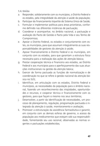 47
1.4. União
a. Responder, solidariamente com os municípios, o Distrito Federal e
os estados, pela integralidade da atenção à saúde da população;
b. Participar do financiamento tripartite do Sistema Único de Saúde;
c. Formular e implementar políticas para áreas prioritárias, confor-
me definido nas diferentes instâncias de pactuação;
d. Coordenar e acompanhar, no âmbito nacional, a pactuação e
avaliação do Pacto de Gestão e Pacto pela Vida e seu Termo de
Compromisso;
e. Apoiar o Distrito Federal, os estados e conjuntamente com es-
tes, os municípios, para que assumam integralmente as suas res-
ponsabilidades de gestores da atenção à saúde;
f. Apoiar financeiramente o Distrito Federal e os municípios, em
conjunto com os estados, para que garantam a estrutura física
necessária para a realização das ações de atenção básica;
g. Prestar cooperação técnica e financeira aos estados, ao Distrito
Federal e aos municípios para o aperfeiçoamento das suas atua-
ções institucionais na gestão da atenção básica;
h. Exercer de forma pactuada as funções de normatização e de
coordenação no que se refere à gestão nacional da atenção bá-
sica no SUS;
i. Identificar, em articulação com os estados, Distrito Federal e
municípios, as necessidades da população para o âmbito nacio-
nal, fazendo um reconhecimento das iniqüidades, oportunida-
des e recursos; e cooperar técnica e financeiramente com os
gestores, para que façam o mesmo nos seus territórios;
j. Desenvolver, a partir da identificação de necessidades, um pro-
cesso de planejamento, regulação, programação pactuada e in-
tegrada da atenção à saúde, monitoramento e avaliação;
k. Promover a estruturação da assistência farmacêutica e garantir,
em conjunto com as demais esferas de governo, o acesso da
população aos medicamentos que estejam sob sua responsabili-
dade, fomentando seu uso racional, observadas as normas vi-
gentes e pactuações estabelecidas;
 