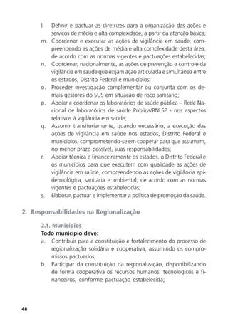 48
l. Definir e pactuar as diretrizes para a organização das ações e
serviços de média e alta complexidade, a partir da atenção básica;
m. Coordenar e executar as ações de vigilância em saúde, com-
preendendo as ações de média e alta complexidade desta área,
de acordo com as normas vigentes e pactuações estabelecidas;
n. Coordenar, nacionalmente, as ações de prevenção e controle da
vigilância em saúde que exijam ação articulada e simultânea entre
os estados, Distrito Federal e municípios;
o. Proceder investigação complementar ou conjunta com os de-
mais gestores do SUS em situação de risco sanitário;
p. Apoiar e coordenar os laboratórios de saúde pública – Rede Na-
cional de laboratórios de saúde Pública/RNLSP - nos aspectos
relativos à vigilância em saúde;
q. Assumir transitoriamente, quando necessário, a execução das
ações de vigilância em saúde nos estados, Distrito Federal e
municípios, comprometendo-se em cooperar para que assumam,
no menor prazo possível, suas responsabilidades;
r. Apoiar técnica e financeiramente os estados, o Distrito Federal e
os municípios para que executem com qualidade as ações de
vigilância em saúde, compreendendo as ações de vigilância epi-
demiológica, sanitária e ambiental, de acordo com as normas
vigentes e pactuações estabelecidas;
s. Elaborar, pactuar e implementar a política de promoção da saúde.
2. Responsabilidades na Regionalização
2.1. Municípios
Todo município deve:
a. Contribuir para a constituição e fortalecimento do processo de
regionalização solidária e cooperativa, assumindo os compro-
missos pactuados;
b. Participar da constituição da regionalização, disponibilizando
de forma cooperativa os recursos humanos, tecnológicos e fi-
nanceiros, conforme pactuação estabelecida;
 
