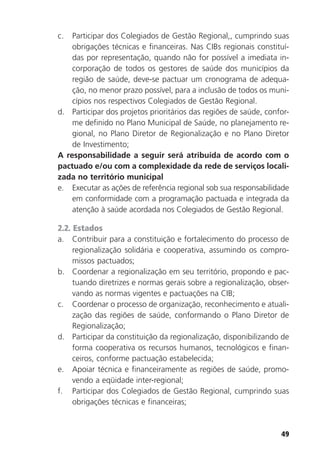 49
c. Participar dos Colegiados de Gestão Regional,, cumprindo suas
obrigações técnicas e financeiras. Nas CIBs regionais constituí-
das por representação, quando não for possível a imediata in-
corporação de todos os gestores de saúde dos municípios da
região de saúde, deve-se pactuar um cronograma de adequa-
ção, no menor prazo possível, para a inclusão de todos os muni-
cípios nos respectivos Colegiados de Gestão Regional.
d. Participar dos projetos prioritários das regiões de saúde, confor-
me definido no Plano Municipal de Saúde, no planejamento re-
gional, no Plano Diretor de Regionalização e no Plano Diretor
de Investimento;
A responsabilidade a seguir será atribuída de acordo com o
pactuado e/ou com a complexidade da rede de serviços locali-
zada no território municipal
e. Executar as ações de referência regional sob sua responsabilidade
em conformidade com a programação pactuada e integrada da
atenção à saúde acordada nos Colegiados de Gestão Regional.
2.2. Estados
a. Contribuir para a constituição e fortalecimento do processo de
regionalização solidária e cooperativa, assumindo os compro-
missos pactuados;
b. Coordenar a regionalização em seu território, propondo e pac-
tuando diretrizes e normas gerais sobre a regionalização, obser-
vando as normas vigentes e pactuações na CIB;
c. Coordenar o processo de organização, reconhecimento e atuali-
zação das regiões de saúde, conformando o Plano Diretor de
Regionalização;
d. Participar da constituição da regionalização, disponibilizando de
forma cooperativa os recursos humanos, tecnológicos e finan-
ceiros, conforme pactuação estabelecida;
e. Apoiar técnica e financeiramente as regiões de saúde, promo-
vendo a eqüidade inter-regional;
f. Participar dos Colegiados de Gestão Regional, cumprindo suas
obrigações técnicas e financeiras;
 