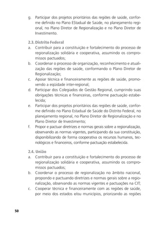 50
g. Participar dos projetos prioritários das regiões de saúde, confor-
me definido no Plano EStadual de Saúde, no planejamento regi-
onal, no Plano Diretor de Regionalização e no Plano Diretor de
Investimento.
2.3. Distrito Federal
a. Contribuir para a constituição e fortalecimento do processo de
regionalização solidária e cooperativa, assumindo os compro-
missos pactuados;
b. Coordenar o processo de organização, reconhecimento e atuali-
zação das regiões de saúde, conformando o Plano Diretor de
Regionalização;
c. Apoiar técnica e financeiramente as regiões de saúde, promo-
vendo a eqüidade inter-regional;
d. Participar dos Colegiados de Gestão Regional, cumprindo suas
obrigações técnicas e financeiras, conforme pactuação estabe-
lecida;
e. Participar dos projetos prioritários das regiões de saúde, confor-
me definido no Plano Estadual de Saúde do Distrito Federal, no
planejamento regional, no Plano Diretor de Regionalização e no
Plano Diretor de Investimento;
f. Propor e pactuar diretrizes e normas gerais sobre a regionalização,
observando as normas vigentes, participando da sua constituição,
disponibilizando de forma cooperativa os recursos humanos, tec-
nológicos e financeiros, conforme pactuação estabelecida.
2.4. União
a. Contribuir para a constituição e fortalecimento do processo de
regionalização solidária e cooperativa, assumindo os compro-
missos pactuados;
b. Coordenar o processo de regionalização no âmbito nacional,
propondo e pactuando diretrizes e normas gerais sobre a regio-
nalização, observando as normas vigentes e pactuações na CIT;
c. Cooperar técnica e financeiramente com as regiões de saúde,
por meio dos estados e/ou municípios, priorizando as regiões
 