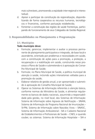 51
mais vulneráveis, promovendo a eqüidade inter-regional e interes-
tadual;
d. Apoiar e participar da constituição da regionalização, disponibi-
lizando de forma cooperativa os recursos humanos, tecnológi-
cos e financeiros, conforme pactuação estabelecida;
e. Fomentar a constituição das regiões de saúde fronteiriças, partici-
pando do funcionamento de seus Colegiados de Gestão Regional.
3. Responsabilidades no Planejamento e Programação
3.1. Municípios
Todo município deve:
a. Formular, gerenciar, implementar e avaliar o processo perma-
nente de planejamento participativo e integrado, de base local e
ascendente, orientado por problemas e necessidades em saúde,
com a constituição de ações para a promoção, a proteção, a
recuperação e a reabilitação em saúde, construindo nesse pro-
cesso o Plano de Saúde e submetendo-o à aprovação do Conse-
lho Municipal de Saúde;
b. Formular, no Plano Municipal de Saúde, a política municipal de
atenção à saúde, incluindo ações intersetoriais voltadas para a
promoção da saúde;
c. Elaborar relatório de gestão anual, a ser apresentado e submeti-
do à aprovação do Conselho Municipal de Saúde;
d. Operar os Sistemas de Informação referentes à atenção básica,
conforme normas do Ministério da Saúde, e alimentar regular-
mente os bancos de dados nacionais, assumindo a responsabili-
dade pela gestão, no nível local, dos Sistemas de Informação:
Sistema de Informação sobre Agravos de Notificação – SINAN,
Sistema de Informação do Programa Nacional de Imunizações -
SI-PNI, Sistema de Informação sobre Nascidos Vivos – SINASC,
Sistema de Informação Ambulatorial - SIA e Cadastro Nacional
de Estabelecimentos e Profissionais de Saúde – CNES; e quando
couber, os sistemas: Sistema de Informação Hospitalar – SIH e
 