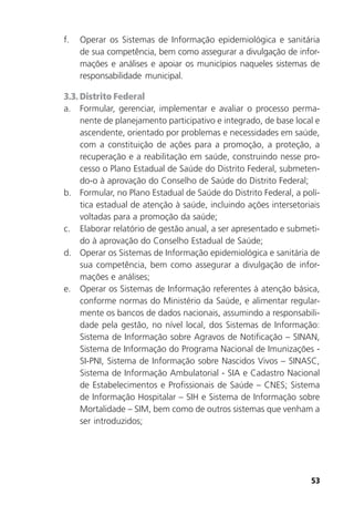 53
f. Operar os Sistemas de Informação epidemiológica e sanitária
de sua competência, bem como assegurar a divulgação de infor-
mações e análises e apoiar os municípios naqueles sistemas de
responsabilidade municipal.
3.3. Distrito Federal
a. Formular, gerenciar, implementar e avaliar o processo perma-
nente de planejamento participativo e integrado, de base local e
ascendente, orientado por problemas e necessidades em saúde,
com a constituição de ações para a promoção, a proteção, a
recuperação e a reabilitação em saúde, construindo nesse pro-
cesso o Plano Estadual de Saúde do Distrito Federal, submeten-
do-o à aprovação do Conselho de Saúde do Distrito Federal;
b. Formular, no Plano Estadual de Saúde do Distrito Federal, a polí-
tica estadual de atenção à saúde, incluindo ações intersetoriais
voltadas para a promoção da saúde;
c. Elaborar relatório de gestão anual, a ser apresentado e submeti-
do à aprovação do Conselho Estadual de Saúde;
d. Operar os Sistemas de Informação epidemiológica e sanitária de
sua competência, bem como assegurar a divulgação de infor-
mações e análises;
e. Operar os Sistemas de Informação referentes à atenção básica,
conforme normas do Ministério da Saúde, e alimentar regular-
mente os bancos de dados nacionais, assumindo a responsabili-
dade pela gestão, no nível local, dos Sistemas de Informação:
Sistema de Informação sobre Agravos de Notificação – SINAN,
Sistema de Informação do Programa Nacional de Imunizações -
SI-PNI, Sistema de Informação sobre Nascidos Vivos – SINASC,
Sistema de Informação Ambulatorial - SIA e Cadastro Nacional
de Estabelecimentos e Profissionais de Saúde – CNES; Sistema
de Informação Hospitalar – SIH e Sistema de Informação sobre
Mortalidade – SIM, bem como de outros sistemas que venham a
ser introduzidos;
 