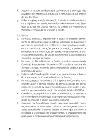 54
f. Assumir a responsabilidade pela coordenação e execução das
atividades de informação, educação e comunicação, no âmbito
do seu território;
g. Elaborar a programação da atenção à saúde, incluída a assistên-
cia e vigilância em saúde, em conformidade com o Plano Esta-
dual de Saúde do Distrito Federal, no âmbito da Programação
Pactuada e Integrada da atenção à saúde.
3.4. União
a. Formular, gerenciar, implementar e avaliar o processo perma-
nente de planejamento participativo e integrado, de base local e
ascendente, orientado por problemas e necessidades em saúde,
com a constituição de ações para a promoção, a proteção, a
recuperação e a reabilitação em saúde, construindo nesse pro-
cesso o Plano Nacional de Saúde, submetendo-o à aprovação do
Conselho Nacional de Saúde;
b. Formular, no Plano Nacional de Saúde, e pactuar no âmbito da
Comissão Intergestores Tripartite – CIT, a política nacional de
atenção à saúde, incluindo ações intersetoriais voltadas para a
promoção da saúde;
c. Elaborar relatório de gestão anual, a ser apresentado e submeti-
do à aprovação do Conselho Nacional de Saúde;
d. Formular, pactuar no âmbito a CIT e aprovar no Conselho Naci-
onal de Saúde, a política nacional de atenção à saúde dos povos
indígenas e executá-la, conforme pactuação com Estados e Mu-
nicípios, por meio da Fundação Nacional de Saúde – FUNASA;
e. Coordenar, acompanhar e apoiar os municípios, os estados e
Distrito Federal na elaboração da programação pactuada e inte-
grada da atenção à saúde, no âmbito nacional;
f. Gerenciar, manter e elaborar quando necessário, no âmbito nacio-
nal, os sistemas de informação, conforme normas vigentes e pactu-
ações estabelecidas, incluindo aqueles sistemas que garantem a
solicitação e autorização de procedimentos, o processamento da
produção e a preparação para a realização de pagamentos;
 