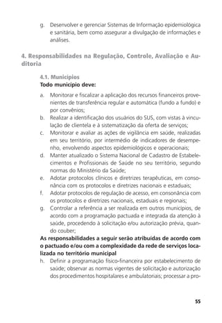 55
g. Desenvolver e gerenciar Sistemas de Informação epidemiológica
e sanitária, bem como assegurar a divulgação de informações e
análises.
4. Responsabilidades na Regulação, Controle, Avaliação e Au-
ditoria
4.1. Municípios
Todo município deve:
a. Monitorar e fiscalizar a aplicação dos recursos financeiros prove-
nientes de transferência regular e automática (fundo a fundo) e
por convênios;
b. Realizar a identificação dos usuários do SUS, com vistas à vincu-
lação de clientela e à sistematização da oferta de serviços;
c. Monitorar e avaliar as ações de vigilância em saúde, realizadas
em seu território, por intermédio de indicadores de desempe-
nho, envolvendo aspectos epidemiológicos e operacionais;
d. Manter atualizado o Sistema Nacional de Cadastro de Estabele-
cimentos e Profissionais de Saúde no seu território, segundo
normas do Ministério da Saúde;
e. Adotar protocolos clínicos e diretrizes terapêuticas, em conso-
nância com os protocolos e diretrizes nacionais e estaduais;
f. Adotar protocolos de regulação de acesso, em consonância com
os protocolos e diretrizes nacionais, estaduais e regionais;
g. Controlar a referência a ser realizada em outros municípios, de
acordo com a programação pactuada e integrada da atenção à
saúde, procedendo à solicitação e/ou autorização prévia, quan-
do couber;
As responsabilidades a seguir serão atribuídas de acordo com
o pactuado e/ou com a complexidade da rede de serviços loca-
lizada no território municipal
h. Definir a programação físico-financeira por estabelecimento de
saúde; observar as normas vigentes de solicitação e autorização
dos procedimentos hospitalares e ambulatoriais; processar a pro-
 