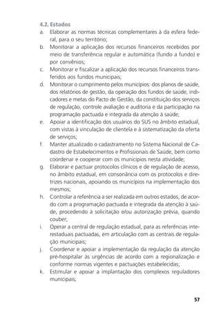 57
4.2. Estados
a. Elaborar as normas técnicas complementares à da esfera fede-
ral, para o seu território;
b. Monitorar a aplicação dos recursos financeiros recebidos por
meio de transferência regular e automática (fundo a fundo) e
por convênios;
c. Monitorar e fiscalizar a aplicação dos recursos financeiros trans-
feridos aos fundos municipais;
d. Monitorar o cumprimento pelos municípios: dos planos de saúde,
dos relatórios de gestão, da operação dos fundos de saúde, indi-
cadores e metas do Pacto de Gestão, da constituição dos serviços
de regulação, controle avaliação e auditoria e da participação na
programação pactuada e integrada da atenção à saúde;
e. Apoiar a identificação dos usuários do SUS no âmbito estadual,
com vistas à vinculação de clientela e à sistematização da oferta
de serviços;
f. Manter atualizado o cadastramento no Sistema Nacional de Ca-
dastro de Estabelecimentos e Profissionais de Saúde, bem como
coordenar e cooperar com os municípios nesta atividade;
g. Elaborar e pactuar protocolos clínicos e de regulação de acesso,
no âmbito estadual, em consonância com os protocolos e dire-
trizes nacionais, apoiando os municípios na implementação dos
mesmos;
h. Controlar a referência a ser realizada em outros estados, de acor-
do com a programação pactuada e integrada da atenção à saú-
de, procedendo à solicitação e/ou autorização prévia, quando
couber;
i. Operar a central de regulação estadual, para as referências inte-
restaduais pactuadas, em articulação com as centrais de regula-
ção municipais;
j. Coordenar e apoiar a implementação da regulação da atenção
pré-hospitalar às urgências de acordo com a regionalização e
conforme normas vigentes e pactuações estabelecidas;
k. Estimular e apoiar a implantação dos complexos reguladores
municipais;
 