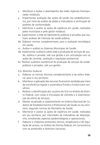 59
x. Monitorar e avaliar o desempenho das redes regionais hierarqui-
zadas estaduais;
y. Implementar avaliação das ações de saúde nos estabelecimen-
tos, por meio de análise de dados e indicadores e verificação de
padrões de conformidade;
z. Monitorar e avaliar as ações de vigilância em saúde, realizadas
pelos municípios e pelo gestor estadual;
aa. Supervisionar a rede de laboratórios públicos e privados que rea-
lizam análises de interesse da saúde pública;
bb. Elaborar normas complementares para a avaliação tecnológica
em saúde;
cc. Avaliar e auditar os Sistemas Municipais de Saúde;
dd. Implementar auditoria sobre toda a produção de serviços de saú-
de, pública e privada, sob sua gestão e em articulação com as
ações de controle, avaliação e regulação assistencial;
ee. Realizar auditoria assistencial da produção de serviços de saúde,
públicos e privados, sob sua gestão.
4.3. Distrito Federal
a. Elaborar as normas técnicas complementares à da esfera fede-
ral, para o seu território;
b. Monitorar a aplicação dos recursos financeiros recebidos por meio
de transferência regular e automática (fundo a fundo) e por con-
vênios;
c. Realizar a identificação dos usuários do SUS no âmbito do Distri-
to Federal, com vistas à vinculação de clientela e à sistematiza-
ção da oferta de serviços;
d. Manter atualizado o cadastramento no Sistema Nacional de Ca-
dastro de Estabelecimentos e Profissionais de Saúde no seu terri-
tório, segundo normas do Ministério da Saúde;
e. Monitorar e avaliar as ações de vigilância em saúde, realizadas
em seu território, por intermédio de indicadores de desempe-
nho, envolvendo aspectos epidemiológicos e operacionais;
f. Elaborar e implantar protocolos clínicos, terapêuticos e de regu-
lação de acesso, no âmbito do Distrito Federal, em consonância
com os protocolos e diretrizes nacionais;
 