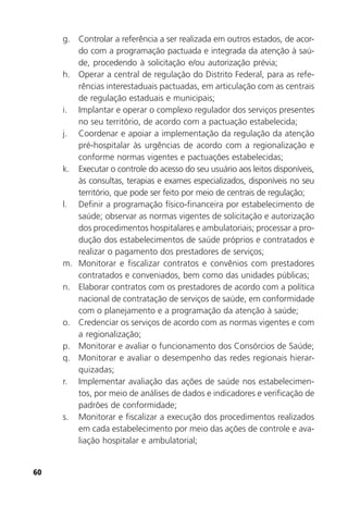60
g. Controlar a referência a ser realizada em outros estados, de acor-
do com a programação pactuada e integrada da atenção à saú-
de, procedendo à solicitação e/ou autorização prévia;
h. Operar a central de regulação do Distrito Federal, para as refe-
rências interestaduais pactuadas, em articulação com as centrais
de regulação estaduais e municipais;
i. Implantar e operar o complexo regulador dos serviços presentes
no seu território, de acordo com a pactuação estabelecida;
j. Coordenar e apoiar a implementação da regulação da atenção
pré-hospitalar às urgências de acordo com a regionalização e
conforme normas vigentes e pactuações estabelecidas;
k. Executar o controle do acesso do seu usuário aos leitos disponíveis,
às consultas, terapias e exames especializados, disponíveis no seu
território, que pode ser feito por meio de centrais de regulação;
l. Definir a programação físico-financeira por estabelecimento de
saúde; observar as normas vigentes de solicitação e autorização
dos procedimentos hospitalares e ambulatoriais; processar a pro-
dução dos estabelecimentos de saúde próprios e contratados e
realizar o pagamento dos prestadores de serviços;
m. Monitorar e fiscalizar contratos e convênios com prestadores
contratados e conveniados, bem como das unidades públicas;
n. Elaborar contratos com os prestadores de acordo com a política
nacional de contratação de serviços de saúde, em conformidade
com o planejamento e a programação da atenção à saúde;
o. Credenciar os serviços de acordo com as normas vigentes e com
a regionalização;
p. Monitorar e avaliar o funcionamento dos Consórcios de Saúde;
q. Monitorar e avaliar o desempenho das redes regionais hierar-
quizadas;
r. Implementar avaliação das ações de saúde nos estabelecimen-
tos, por meio de análises de dados e indicadores e verificação de
padrões de conformidade;
s. Monitorar e fiscalizar a execução dos procedimentos realizados
em cada estabelecimento por meio das ações de controle e ava-
liação hospitalar e ambulatorial;
 