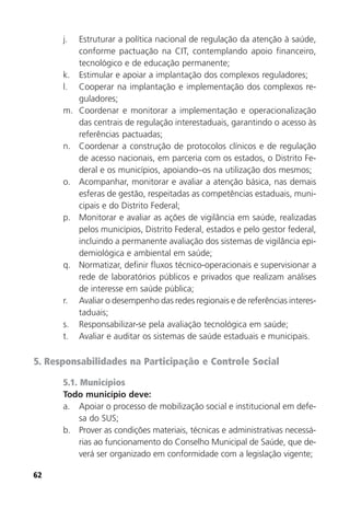 62
j. Estruturar a política nacional de regulação da atenção à saúde,
conforme pactuação na CIT, contemplando apoio financeiro,
tecnológico e de educação permanente;
k. Estimular e apoiar a implantação dos complexos reguladores;
l. Cooperar na implantação e implementação dos complexos re-
guladores;
m. Coordenar e monitorar a implementação e operacionalização
das centrais de regulação interestaduais, garantindo o acesso às
referências pactuadas;
n. Coordenar a construção de protocolos clínicos e de regulação
de acesso nacionais, em parceria com os estados, o Distrito Fe-
deral e os municípios, apoiando–os na utilização dos mesmos;
o. Acompanhar, monitorar e avaliar a atenção básica, nas demais
esferas de gestão, respeitadas as competências estaduais, muni-
cipais e do Distrito Federal;
p. Monitorar e avaliar as ações de vigilância em saúde, realizadas
pelos municípios, Distrito Federal, estados e pelo gestor federal,
incluindo a permanente avaliação dos sistemas de vigilância epi-
demiológica e ambiental em saúde;
q. Normatizar, definir fluxos técnico-operacionais e supervisionar a
rede de laboratórios públicos e privados que realizam análises
de interesse em saúde pública;
r. Avaliar o desempenho das redes regionais e de referências interes-
taduais;
s. Responsabilizar-se pela avaliação tecnológica em saúde;
t. Avaliar e auditar os sistemas de saúde estaduais e municipais.
5. Responsabilidades na Participação e Controle Social
5.1. Municípios
Todo município deve:
a. Apoiar o processo de mobilização social e institucional em defe-
sa do SUS;
b. Prover as condições materiais, técnicas e administrativas necessá-
rias ao funcionamento do Conselho Municipal de Saúde, que de-
verá ser organizado em conformidade com a legislação vigente;
 