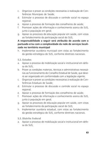 63
c. Organizar e prover as condições necessárias à realização de Con-
ferências Municipais de Saúde;
d. Estimular o processo de discussão e controle social no espaço
regional;
e. Apoiar o processo de formação dos conselheiros de saúde;
f. Promover ações de informação e conhecimento acerca do SUS,
junto à população em geral;
g. Apoiar os processos de educação popular em saúde, com vistas
ao fortalecimento da participação social do SUS;
A responsabilidade a seguir será atribuída de acordo com o
pactuado e/ou com a complexidade da rede de serviços locali-
zada no território municipal
h. Implementar ouvidoria municipal com vistas ao fortalecimento
da gestão estratégica do SUS, conforme diretrizes nacionais.
5.2. Estados
a. Apoiar o processo de mobilização social e institucional em defe-
sa do SUS;
b. Prover as condições materiais, técnicas e administrativas necessá-
rias ao funcionamento do Conselho Estadual de Saúde, que deve-
rá ser organizado em conformidade com a legislação vigente;
c. Organizar e prover as condições necessárias à realização de Con-
ferências Estaduais de Saúde;
d. Estimular o processo de discussão e controle social no espaço
regional;
e. Apoiar o processo de formação dos conselheiros de saúde;
f. Promover ações de informação e conhecimento acerca do SUS,
junto à população em geral;
g. Apoiar os processos de educação popular em saúde, com vistas
ao fortalecimento da participação social do SUS;
h. Implementar ouvidoria estadual, com vistas ao fortalecimento
da gestão estratégica do SUS, conforme diretrizes nacionais.
5.3. Distrito Federal
a. Apoiar o processo de mobilização social e institucional em defe-
sa do SUS;
 