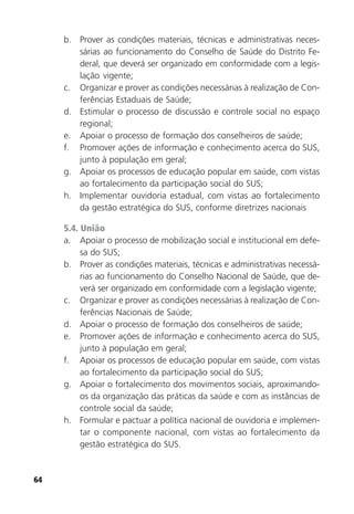 64
b. Prover as condições materiais, técnicas e administrativas neces-
sárias ao funcionamento do Conselho de Saúde do Distrito Fe-
deral, que deverá ser organizado em conformidade com a legis-
lação vigente;
c. Organizar e prover as condições necessárias à realização de Con-
ferências Estaduais de Saúde;
d. Estimular o processo de discussão e controle social no espaço
regional;
e. Apoiar o processo de formação dos conselheiros de saúde;
f. Promover ações de informação e conhecimento acerca do SUS,
junto à população em geral;
g. Apoiar os processos de educação popular em saúde, com vistas
ao fortalecimento da participação social do SUS;
h. Implementar ouvidoria estadual, com vistas ao fortalecimento
da gestão estratégica do SUS, conforme diretrizes nacionais
5.4. União
a. Apoiar o processo de mobilização social e institucional em defe-
sa do SUS;
b. Prover as condições materiais, técnicas e administrativas necessá-
rias ao funcionamento do Conselho Nacional de Saúde, que de-
verá ser organizado em conformidade com a legislação vigente;
c. Organizar e prover as condições necessárias à realização de Con-
ferências Nacionais de Saúde;
d. Apoiar o processo de formação dos conselheiros de saúde;
e. Promover ações de informação e conhecimento acerca do SUS,
junto à população em geral;
f. Apoiar os processos de educação popular em saúde, com vistas
ao fortalecimento da participação social do SUS;
g. Apoiar o fortalecimento dos movimentos sociais, aproximando-
os da organização das práticas da saúde e com as instâncias de
controle social da saúde;
h. Formular e pactuar a política nacional de ouvidoria e implemen-
tar o componente nacional, com vistas ao fortalecimento da
gestão estratégica do SUS.
 
