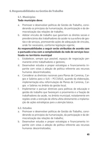 65
6.Responsabilidades na Gestão doTrabalho
6.1. Municípios
Todo município deve:
a. Promover e desenvolver políticas de Gestão do Trabalho, consi-
derando os princípios da humanização, da participação e da de-
mocratização das relações de trabalho;
b. Adotar vínculos de trabalho que garantam os direitos sociais e
previdenciários dos trabalhadores da saúde na sua esfera de ges-
tão e de serviços, promovendo ações de adequação de vínculos,
onde for necessário, conforme legislação vigente;
As responsabilidades a seguir serão atribuídas de acordo com
o pactuado e/ou com a complexidade da rede de serviços loca-
lizada no território municipal
c. Estabelecer, sempre que possível, espaços de negociação per-
manente entre trabalhadores e gestores;
d. Desenvolver estudos e propor estratégias e financiamento tri-
partite com vistas à adoção de política referente aos recursos
humanos descentralizados;
e. Considerar as diretrizes nacionais para Planos de Carreiras, Car-
gos e Salários para o SUS – PCCS/SUS, quando da elaboração,
implementação e/ou reformulação de Planos de Carreiras, Car-
gos e Salários no âmbito da gestão local;
f. Implementar e pactuar diretrizes para políticas de educação e
gestão do trabalho que favoreçam o provimento e a fixação de
trabalhadores da saúde, no âmbito municipal, notadamente em
regiões onde a restrição de oferta afeta diretamente a implanta-
ção de ações estratégicas para a atenção básica.
6.2. Estados
a. Promover e desenvolver políticas de Gestão do Trabalho, consi-
derando os princípios da humanização, da participação e da de-
mocratização das relações de trabalho;
b. Desenvolver estudos e propor estratégias e financiamento tri-
partite com vistas à adoção de política referente aos recursos
humanos descentralizados;
 