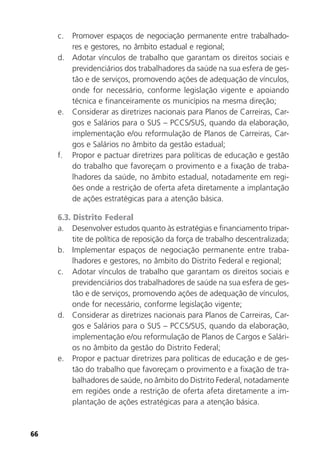 66
c. Promover espaços de negociação permanente entre trabalhado-
res e gestores, no âmbito estadual e regional;
d. Adotar vínculos de trabalho que garantam os direitos sociais e
previdenciários dos trabalhadores da saúde na sua esfera de ges-
tão e de serviços, promovendo ações de adequação de vínculos,
onde for necessário, conforme legislação vigente e apoiando
técnica e financeiramente os municípios na mesma direção;
e. Considerar as diretrizes nacionais para Planos de Carreiras, Car-
gos e Salários para o SUS – PCCS/SUS, quando da elaboração,
implementação e/ou reformulação de Planos de Carreiras, Car-
gos e Salários no âmbito da gestão estadual;
f. Propor e pactuar diretrizes para políticas de educação e gestão
do trabalho que favoreçam o provimento e a fixação de traba-
lhadores da saúde, no âmbito estadual, notadamente em regi-
ões onde a restrição de oferta afeta diretamente a implantação
de ações estratégicas para a atenção básica.
6.3. Distrito Federal
a. Desenvolver estudos quanto às estratégias e financiamento tripar-
tite de política de reposição da força de trabalho descentralizada;
b. Implementar espaços de negociação permanente entre traba-
lhadores e gestores, no âmbito do Distrito Federal e regional;
c. Adotar vínculos de trabalho que garantam os direitos sociais e
previdenciários dos trabalhadores de saúde na sua esfera de ges-
tão e de serviços, promovendo ações de adequação de vínculos,
onde for necessário, conforme legislação vigente;
d. Considerar as diretrizes nacionais para Planos de Carreiras, Car-
gos e Salários para o SUS – PCCS/SUS, quando da elaboração,
implementação e/ou reformulação de Planos de Cargos e Salári-
os no âmbito da gestão do Distrito Federal;
e. Propor e pactuar diretrizes para políticas de educação e de ges-
tão do trabalho que favoreçam o provimento e a fixação de tra-
balhadores de saúde, no âmbito do Distrito Federal, notadamente
em regiões onde a restrição de oferta afeta diretamente a im-
plantação de ações estratégicas para a atenção básica.
 