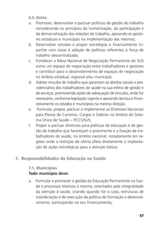 67
6.4. União
a. Promover, desenvolver e pactuar políticas de gestão do trabalho
considerando os princípios da humanização, da participação e
da democratização das relações de trabalho, apoiando os gesto-
res estaduais e municipais na implementação das mesmas;
b. Desenvolver estudos e propor estratégias e financiamento tri-
partite com vistas à adoção de políticas referentes à força de
trabalho descentralizada;
c. Fortalecer a Mesa Nacional de Negociação Permanente do SUS
como um espaço de negociação entre trabalhadores e gestores
e contribuir para o desenvolvimento de espaços de negociação
no âmbito estadual, regional e/ou municipal;
d. Adotar vínculos de trabalho que garantam os direitos sociais e pre-
videnciários dos trabalhadores de saúde na sua esfera de gestão e
de serviços, promovendo ações de adequação de vínculos, onde for
necessário, conforme legislação vigente e apoiando técnica e finan-
ceiramente os estados e municípios na mesma direção;
e. Formular, propor, pactuar e implementar as Diretrizes Nacionais
para Planos de Carreiras, Cargos e Salários no âmbito do Siste-
ma Único de Saúde – PCCS/SUS;
f. Propor e pactuar diretrizes para políticas de educação e de ges-
tão do trabalho que favoreçam o provimento e a fixação de tra-
balhadores de saúde, no âmbito nacional, notadamente em re-
giões onde a restrição de oferta afeta diretamente a implanta-
ção de ações estratégicas para a atenção básica.
7. Responsabilidades da Educação na Saúde
7.1. Municípios
Todo município deve:
a. Formular e promover a gestão da Educação Permanente na Saú-
de e processos relativos à mesma, orientados pela integralidade
da atenção à saúde, criando quando for o caso, estruturas de
coordenação e de execução da política de formação e desenvol-
vimento, participando no seu financiamento;
 