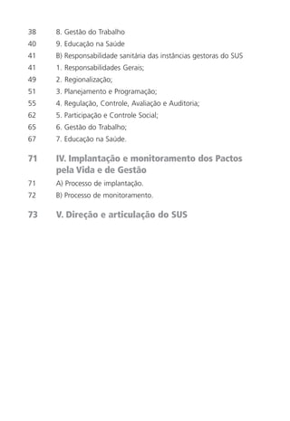 6
38 8. Gestão do Trabalho
40 9. Educação na Saúde
41 B) Responsabilidade sanitária das instâncias gestoras do SUS
41 1. Responsabilidades Gerais;
49 2. Regionalização;
51 3. Planejamento e Programação;
55 4. Regulação, Controle, Avaliação e Auditoria;
62 5. Participação e Controle Social;
65 6. Gestão do Trabalho;
67 7. Educação na Saúde.
71 IV. Implantação e monitoramento dos Pactos
pela Vida e de Gestão
71 A) Processo de implantação.
72 B) Processo de monitoramento.
73 V. Direção e articulação do SUS
 