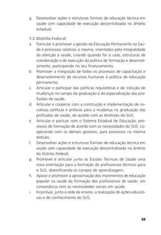 69
g. Desenvolver ações e estruturas formais de educação técnica em
saúde com capacidade de execução descentralizada no âmbito
estadual;
7.3. Distrito Federal
a. Formular e promover a gestão da Educação Permanente na Saú-
de e processos relativos à mesma, orientados pela integralidade
da atenção à saúde, criando quando for o caso, estruturas de
coordenação e de execução da política de formação e desenvol-
vimento, participando no seu financiamento;
b. Promover a integração de todos os processos de capacitação e
desenvolvimento de recursos humanos à política de educação
permanente;
c. Articular e participar das políticas regulatórias e de indução de
mudanças no campo da graduação e da especialização das pro-
fissões de saúde;
d. Articular e cooperar com a construção e implementação de ini-
ciativas políticas e práticas para a mudança na graduação das
profissões de saúde, de acordo com as diretrizes do SUS;
e. Articular e pactuar com o Sistema Estadual de Educação, pro-
cessos de formação de acordo com as necessidades do SUS, co-
operando com os demais gestores, para processos na mesma
direção;
f. Desenvolver ações e estruturas formais de educação técnica em
saúde com capacidade de execução descentralizada no âmbito
do Distrito Federal;
g. Promover e articular junto às Escolas Técnicas de Saúde uma
nova orientação para a formação de profissionais técnicos para
o SUS, diversificando os campos de aprendizagem;
h. Apoiar e promover a aproximação dos movimentos de educação
popular na saúde da formação dos profissionais de saúde, em
consonância com as necessidades sociais em saúde;
i. Incentivar, junto à rede de ensino, a realização de ações educati-
vas e de conhecimento do SUS;
 