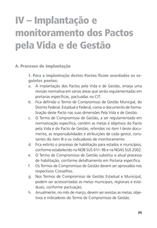 71
IV – Implantação e
monitoramento dos Pactos
pela Vida e de Gestão
A. Processo de implantação
1. Para a implantação destes Pactos ficam acordados os se-
guintes pontos:
a. A implantação dos Pactos pela Vida e de Gestão, enseja uma
revisão normativa em várias áreas que serão regulamentadas em
portarias específicas, pactuadas na CIT.
b. Fica definido o Termo de Compromisso de Gestão Municpal, do
Distrito Federal, Estadual e Federal, como o documento de forma-
lização deste Pacto nas suas dimensões Pela Vida e de Gestão.
c. O Termo de Compromisso de Gestão, a ser regulamentado em
normatização específica, contém as metas e objetivos do Pacto
pela Vida e do Pacto de Gestão, referidos no item I deste docu-
mento; as responsabilidades e atribuições de cada gestor, cons-
tantes do item III e os indicadores de monitoramento.
d. Fica extinto o processo de habilitação para estados e municípios,
conforme estabelecido na NOB SUS 01/– 96 e na NOAS SUS 2002.
e. O Termo de Compromisso de Gestão substitui o atual processo
de habilitação, conforme detalhamento em Portaria específica.
f. Os Termos de Compromisso de Gestão devem ser aprovados nos
respectivos Conselhos.
g. Nos Termos de Compromisso de Gestão Estadual e Municipal,
podem ser acrescentadas as metas municipais, regionais e esta-
duais, conforme pactuação;
h. Anualmente, no mês de março, devem ser revistas as metas, obje-
tivos e indicadores do Termo de Compromisso de Gestão.
 