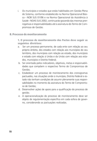 72
i. Os municípios e estados que estão habilitados em Gestão Plena
do Sistema, conforme estabelecido na Norma Operacional Bási-
ca - NOB SUS 01/96 e na Norma Operacional da Assistência à
Saúde - NOAS SUS 2002, continuarão gozando das mesmas prer-
rogativas e responsabilidades até à assinatura do Termo de Com-
promisso de Gestão.
B. Processo de monitoramento
1. O processo de monitoramento dos Pactos deve seguir as
seguintes diretrizes:
a. Ser um processo permanente, de cada ente com relação ao seu
próprio âmbito, dos estados com relação aos municípios do seu
território, dos municípios com relação ao estado, dos municípios
e estado com relação à União e da União com relação aos esta-
dos, municípios e Distrito Federal;
b. Ser orientado pelos indicadores, objetivos, metas e responsabili-
dades que compõem o respectivo Termo de Compromisso de
Gestão;
c. Estabelecer um processo de monitoramento dos cronogramas
pactuados, nas situações onde o município, Distrito Federal e es-
tado não tenham condições de assumir plenamente suas respon-
sabilidades no momento da assinatura do Termo de Compromis-
so de Gestão;
d. Desenvolver ações de apoio para a qualificação do processo de
gestão.
e. A operacionalização do processo de monitoramento deve ser
objeto de regulamentação específica em cada esfera de gover-
no, considerando as pactuações realizadas.
 
