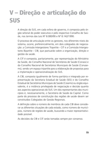 73
V – Direção e articulação do
SUS
A direção do SUS, em cada esfera de governo, é composta pelo ór-
gão setorial do poder executivo e pelo respectivo Conselho de Saú-
de, nos termos das Leis Nº 8.080/90 e Nº 8.142/1990.
O processo de articulação entre os gestores, nos diferentes níveis do
sistema, ocorre, preferencialmente, em dois colegiados de negocia-
ção: a Comissão Intergestores Tripartite - CIT e a Comissão Interges-
tores Bipartite - CIB, que pactuarão sobre a organização, direção e
gestão da saúde.
A CIT é composta, paritariamente, por representação do Ministério
da Saúde, do Conselho Nacional de Secretários de Saúde (Conass) e
do Conselho Nacional de Secretários Municipais de Saúde (Conase-
ms), sendo um espaço tripartite para a elaboração de propostas para
a implantação e operacionalização do SUS.
A CIB, composta igualmente de forma paritária e integrada por re-
presentação da Secretaria Estadual de Saúde (SES) e do Conselho
Estadual de Secretários Municipais de Saúde (Cosems) ou órgão equi-
valente, é a instância privilegiada de negociação e decisão quanto
aos aspectos operacionais do SUS. Um dos representantes dos muni-
cípios é, necessariamente, o Secretário de Saúde da Capital. Como
parte do processo de constituição das regiões de saúde devem ser
constituídos Colegiados de Gestão Regionais.
A definição sobre o número de membros de cada CIB deve conside-
rar as diferentes situações de cada estado, como número de municí-
pios, número de regiões de saúde, buscando a maior representativi-
dade possível.
As decisões da CIB e CIT serão tomadas sempre por consenso.
 