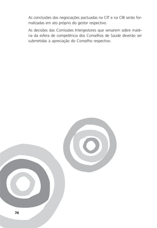 74
As conclusões das negociações pactuadas na CIT e na CIB serão for-
malizadas em ato próprio do gestor respectivo.
As decisões das Comissões Intergestores que versarem sobre maté-
ria da esfera de competência dos Conselhos de Saúde deverão ser
submetidas à apreciação do Conselho respectivo.
 