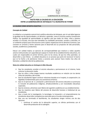 PACTO POR LA CALIDAD DE LA EDUCACIÓN
           ENTRE LA GOBERNACIÓN DE ANTIOQUIA Y EL MUNICIPIO DE TITIRIBÍ

LA CALIDAD COMO APUESTA COLECTIVA

Concepto de Calidad

La calidad es un propósito esencial de la política educativa de Antioquia, por el cual debe lograrse
la igualdad real de oportunidades y el derecho a aprender, como lo enuncia nuestra Constitución
Política. Esa igualdad de oportunidades no significa solo que todos los niños, niñas y jóvenes
accedan a la escuela, sino que sean atendidas sus realidades personales, sociales y culturales, en
un ambiente propicio para estructurarse como sujetos respetuosos de los derechos humanos, que
conviven en armonía y tienen opciones para el desarrollo de sus proyectos de vida personales,
sociales, académicos y productivos.

Educar con calidad implica un ejercicio de corresponsabilidad que involucra a todos aquellos
actores institucionales con capacidad para apoyar la misión de los establecimientos educativos, los
cuales son responsables en primer término, pero no los únicos, de que los niños aprendan, se
desarrollen y sean felices. La calidad educativa es un proceso que parte de reconocer lo bueno
que se ha hecho y de plantearse metas y acciones para avanzar hacia niveles mas altos de
bienestar y calidad de vida de las poblaciones.

Retos de calidad educativa en Antioquia la Más Educada

        Que los estudiantes accedan al servicio educativo y permanezcan en el sistema, hasta
        culminar la educación media.
        Que los niños y niñas tengan buenos resultados académicos en relación con los demás
        niños de Colombia y del mundo.
        Que los estudiantes logren construir relaciones basadas en el respeto, la cooperación y la
        legalidad, fundamentales para una convivencia armónica.
        Que en el ejercicio de la prestación y administración del servicio educativo se promueva
        la inclusión de poblaciones indígenas, afrodescendientes y con necesidades educativas
        especiales.
        Que los rectores y directivos sean líderes de la gestión académica en sus establecimientos
        Que los maestros sean líderes del proceso de desarrollo humano e intelectual de sus
        estudiantes.
        Que a través de la investigación, la tecnología, la innovación y el emprendimiento los
        estudiantes desarrollen competencias esenciales para el mundo contemporáneo.
        Que una vez terminado el bachillerato, los estudiantes tengan mínimo una de dos
        opciones:
             o continuar el camino de la educación superior, en ofertas pertinentes con el
                 desarrollo productivo de la subregión.




                                                 1
 