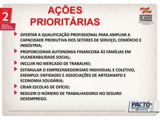 AÇÕES PRIORITÁRIAS OFERTAR A QUALIFICAÇÃO PROFISSIONAL PARA AMPLIAR A CAPACIDADE PRODUTIVA DOS SETORES DE SERVIÇO, COMÉRCIO E INDÚSTRIA; PROPORCIONAR AUTONOMIA FINANCEIRA ÀS FAMÍLIAS EM VULNERABILIDADE SOCIAL; INCLUIR NO MERCADO DE TRABALHO; ESTIMULAR O EMPREENDEDORISMO INDIVIDUAL E COLETIVO, EXEMPLO: ENTIDADES E ASSOCIAÇÕES DE ARTESANATO E ECONOMIA SOLIDÁRIA; CRIAR ESCOLAS DE OFÍCIO; REDUZIR O NÚMERO DE TRABALHADORES NO SEGURO DESEMPREGO.  