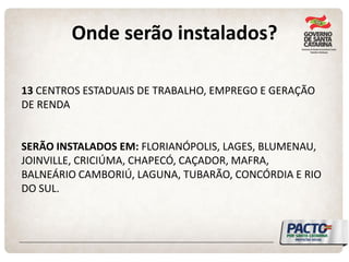 Onde serão instalados? 
13 CENTROS ESTADUAIS DE TRABALHO, EMPREGO E GERAÇÃO DE RENDA 
SERÃO INSTALADOS EM: FLORIANÓPOLIS, LAGES, BLUMENAU, JOINVILLE, CRICIÚMA, CHAPECÓ, CAÇADOR, MAFRA, BALNEÁRIO CAMBORIÚ, LAGUNA, TUBARÃO, CONCÓRDIA E RIO DO SUL.  