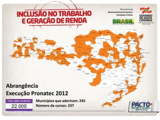 G U A R U J Á D O S U L 
B E L MO N T E 
S A N T A H E L E N A 
T U N Á P O L I S 
S Ã O J O Ã O 
D O O E S T E 
A N C H I E T A 
S Ã O MI G U E L 
D A B O A V I S T A 
S E R R A 
A L T A 
I R A C E MI N H A 
R O ME L Â N D I A 
R I Q U E Z A 
N O V O H O R I Z O N T E 
G A L V Ã O 
C O R O N E L 
MA R T I N S 
F O R MO S A 
D O S U L 
I R A T I 
S U L B R A S I L 
J A R D I N Ó P O L I S 
U N I Ã O D O O E S T E 
C O R D I L H E I R A A L T A 
MA R E MA 
P L A N A L T O 
A L E G R E 
Á G U A S D E 
C H A P E C Ó 
C A X A MB U D O S U L G U ATA MB U 
I P U A Ç U 
O U R O V E R D E 
ItÁ 
XAVANT INA 
A R V O R E D O IPUMIRIM 
L INDÓ IA 
DO SUL 
A R A B U T Ã 
JABO RÁ 
L A C E R D Ó P O L I S 
PIRAT UBA 
IPIRA 
PERITIBA 
CALMON 
MA C I E I R A 
R I O D A S 
A N T A S 
T R E Z E 
T Í L I A S 
I B I C A R É 
P I N H E I R O P R E T O 
C E L S O R A MO S 
ABDON 
BATISTA 
TIMBÓ 
GRANDE 
VARGEM 
P R I N C E S A 
B A N D E I R A N T E 
B A R R A 
B O N I T A 
SÃO BERNARDINO 
T I G R I N H O S 
F L O R D O 
S E R T Ã O 
S A N T I A G O 
D O S U L 
E N T R E R I O S 
PA IA L 
B O M J E S U S 
ZORTÉA 
I O ME R Ê 
I B I A M 
BRUNÓPOLIS 
CAPÃO ALTO 
PAINEL 
ERMO 
B A L N E Á R I O G A I V O T A 
TREVISO 
S Ã O J O S É 
D O C E R R I T O 
CERRO 
NEGRO 
MAJOR 
VIEIRA 
MIRIM 
DOCE 
PONTE ALTA 
DO NORTE 
SANTA TEREZINHA 
WITMARSUM 
DONA EMMA 
JOSÉ BOITEUX 
VITOR 
MEIRELES 
S A L T I N H O 
AG RO NÔ MICA 
AURORA 
ATALANTA 
RIO DO 
OESTE 
PETROLÂNDIA 
URUPEMA 
BOM JARDIM 
DA SERRA 
MELEIRO 
MORRO GRANDE 
TIMBÉ DO SUL 
SÃO JOÃO DO SUL 
SANTA ROSA 
DO SUL 
BOTUVERÁ 
LEOBERTO LEAL 
IMBUIA 
VIDAL 
RAMOS 
R A N C H O 
Q U E I MA D O 
ANITÁPOLIS 
RIO FORTUNA 
SANTA ROSA 
DE LIMA 
GRÃO PARÁ 
S Ã O JO Ã O 
D O ITA P E R IÚ 
L U I Z 
A L V E S 
ANTÔNIO CARLOS 
ANGELINA 
ÁGUAS 
MORNAS 
SÃO MARTINHO 
A R MA Z É M 
RIO RUFINO 
ALFREDO 
WAGNER 
SÃO PEDRO DE 
ALCÂNTARA 
MA C H A D I N H O 
B A R R A C Ã O 
L A J E A D O 
G R A N D E 
Á G U A S F R I A S 
BRAÇO DO 
TROMBUDO 
IPO RÃ 
DO O EST E 
G UARACIABA 
CAMPO ERÊ 
MO D E L O 
D E S C A N S O 
S A U D A D E S 
MO NDAÍ 
C A I B I 
SÃO 
DO MING O S 
Q U I L O MB O 
C O R O N E L F R E I T A S 
ÁG UA DO CE 
I R A N I 
OURO 
S A L T O V E L O S O 
T A N G A R Á 
IRINEÓPOLIS 
L U Z E R N A 
B A L N E Á R I O A R R O I O 
MONTE CASTELO 
SALETE 
PO USO 
R ED O N D O 
TROMBUDO 
CENTRAL 
AGROLÂNDIA 
LAURENTINO 
L O N T R A S 
BOM RETIRO 
T URVO 
PRAIA 
G RANDE 
PASSO DE TORRES 
S C H R O E D E R 
MASSARANDUBA 
APIÚNA 
SÃO 
L UDG ERO 
MA R A C A JÁ 
B A L N E Á R I O 
B A R R A D O S U L 
CANEL INHA 
PAULO 
LOPES 
IMARUÍ 
BENEDITO 
NOVO 
D IO N ÍSIO 
C ER Q U EIR A 
PINHALZINHO 
ABEL ARDO L UZ 
PO NT E 
SERRADA 
SEÁRA 
MO N TE C A R LO 
T RÊS 
BARRAS 
PAPANDUVA 
SANTA CECÍLIA 
FA XIN A L D O S 
G U ED ES 
IBIRAMA PR ESID EN TE 
GETÚLIO 
IT UPO RANG A 
URUBICI 
C O R U PÁ 
RO DEIO 
ASCURRA 
G U A B IR U B A 
O RL EANS 
L AURO 
MÜL L ER 
SIDERÓ PO L IS CO CAL 
DO SUL 
FO R Q U ILH IN H A 
PIÇ A R R A S 
PO R TO B ELO 
B O MB IN H A S 
SÃO JO ÃO 
G O VER N A D O R C ELSO R A MO S 
NOVA TRENTO 
G ARO PABA 
JA G U A R U N A 
SÃO 
CARL O S 
G ARUVA 
XAXIM 
SÃO 
L O URENÇO 
D'O EST E 
CAPINZ AL 
JO AÇABA 
CAMPO S 
NO VO S 
H E R VA L D 'O E S TE 
SÃO 
JO AQ UIM 
SO MBRIO 
G UARAMIRIM 
PO MERO DE 
T IMBÓ 
BRAÇO DO 
NORTE 
URUSSANGA 
ARAQ UARI 
NAVEG ANT ES 
PENHA 
T IJUCAS 
IMBIT UBA 
XANXERÊ 
CO NCÓ RDIA 
CAÇADO R 
CURIT IBANO S 
CANO INHAS MAFRA 
RIO DO 
SUL 
SÃO BENTO 
DO SUL 
INDAIAL 
IÇARA 
ARARANG UÁ 
T UBARÃO 
JARAG UÁ 
DO SUL 
BRUSQ UE 
G ASPAR 
BAL NEÁRIO CAMBO RIÚ 
CAMBO RIÚ 
BIG UAÇU 
SÃ O 
JO SÉ 
L AG UNA 
PAL HO ÇA 
CHAPECÓ 
L AG ES 
JO INVIL L E 
BL UMENAU 
CRICIÚMA 
F LO R IA N Ó PO L IS 
P E D R A S G R A N D E S 
CAPIVARI 
DE BAIXO 
Rio d o s Ced ro s 
Do u to r 
SÃO Ped rin h o 
MIG UEL 
D`O EST E 
SÃO 
FRANCISCO 
DO SUL 
SÃO 
BONIFÁCIO 
SANG ÃO 
13 DE MAIO 
MORRO DA 
FUMAÇA 
BOCAINA 
DO SUL 
CORREIA 
PINTO 
CAMPO BELO 
DO SUL 
LEBON RÉGIS 
RIO 
NEGRINHO 
MAJOR GERCINO 
CHAPADÃO DO 
LAG EADO 
PRESIDENTE 
NEREU 
RIO DO CAMPO 
OTACÍLIO 
COSTA 
PONTE ALTA 
FREI 
ROGÉRIO 
ALTO BELA 
VISTA 
P R E S I D E N T E 
C A S T E L O B R A N C O 
CUNHA PORÃ 
BOM JESUS 
DO OESTE 
SANTA TEREZINHA 
DO PROGRESSO 
SÃO JOSÉ 
DO CEDRO 
JUPIA 
VIDEIRA F RAIBURG O 
ARROIO TRINTA 
Municípios que aderiram: 245 
Número de cursos: 237 
Abrangência 
Execução Pronatec 2012 
Ministério do 
Desenvolvimento Social e 
Combate à Fome 
 