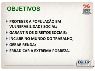 OBJETIVOS PROTEGER A POPULAÇÃO EM VULNERABILIDADE SOCIAL; GARANTIR OS DIREITOS SOCIAIS; INCLUIR NO MUNDO DO TRABALHO; GERAR RENDA; ERRADICAR A EXTREMA POBREZA.  