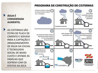 ÁGUA É CONSIDERADA ALIMENTO; AS CISTERNAS SÃO FEITAS DE PLACA DE CIMENTO E SERVEM PARA A CAPTAÇÃO E ARMAZANEMENTO DE ÁGUA DA CHUVA. É TECNOLOGIA SOCIAL DE BAIXO CUSTO E ATENDE AS FAMÍLIAS QUE SOFREM COM OS EFEITOS DA SECA 
CISTERNAS  
