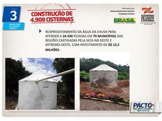 Ministério do Desenvolvimento Social e Combate à Fome REAPROVEITAMENTO DA ÁGUA DA CHUVA PARA ATENDER A 24.540 PESSOAS EM 79 MUNICÍPIOS DAS REGIÕES CASTIGADAS PELA SECA NO OESTE E EXTREMO-OESTE, COM INVESTIMENTO DE R$ 12,2 MILHÕES.  
