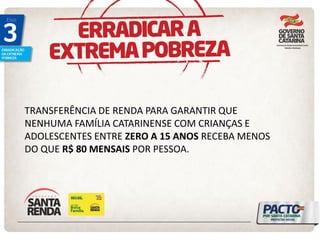 TRANSFERÊNCIA DE RENDA PARA GARANTIR QUE NENHUMA FAMÍLIA CATARINENSE COM CRIANÇAS E ADOLESCENTES ENTRE ZERO A 15 ANOS RECEBA MENOS DO QUE R$ 80 MENSAIS POR PESSOA. 
 