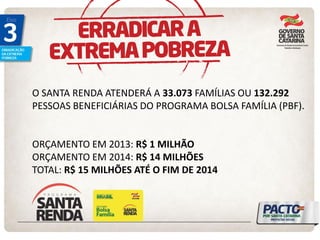 O SANTA RENDA ATENDERÁ A 33.073 FAMÍLIAS OU 132.292 PESSOAS BENEFICIÁRIAS DO PROGRAMA BOLSA FAMÍLIA (PBF). 
ORÇAMENTO EM 2013: R$ 1 MILHÃO 
ORÇAMENTO EM 2014: R$ 14 MILHÕES 
TOTAL: R$ 15 MILHÕES ATÉ O FIM DE 2014 
 