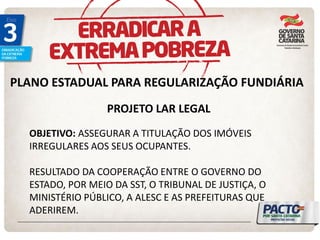 PLANO ESTADUAL PARA REGULARIZAÇÃO FUNDIÁRIA 
PROJETO LAR LEGAL 
OBJETIVO: ASSEGURAR A TITULAÇÃO DOS IMÓVEIS IRREGULARES AOS SEUS OCUPANTES. RESULTADO DA COOPERAÇÃO ENTRE O GOVERNO DO ESTADO, POR MEIO DA SST, O TRIBUNAL DE JUSTIÇA, O MINISTÉRIO PÚBLICO, A ALESC E AS PREFEITURAS QUE ADERIREM.  