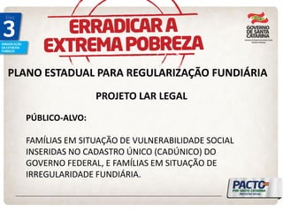 PLANO ESTADUAL PARA REGULARIZAÇÃO FUNDIÁRIA 
PROJETO LAR LEGAL 
PÚBLICO-ALVO: FAMÍLIAS EM SITUAÇÃO DE VULNERABILIDADE SOCIAL INSERIDAS NO CADASTRO ÚNICO (CADÚNICO) DO GOVERNO FEDERAL, E FAMÍLIAS EM SITUAÇÃO DE IRREGULARIDADE FUNDIÁRIA.  