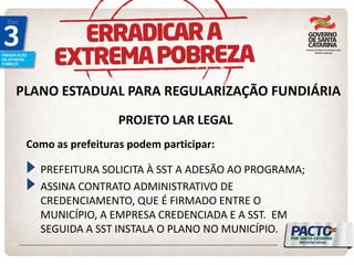 PLANO ESTADUAL PARA REGULARIZAÇÃO FUNDIÁRIA 
PROJETO LAR LEGAL PREFEITURA SOLICITA À SST A ADESÃO AO PROGRAMA; ASSINA CONTRATO ADMINISTRATIVO DE CREDENCIAMENTO, QUE É FIRMADO ENTRE O MUNICÍPIO, A EMPRESA CREDENCIADA E A SST. EM SEGUIDA A SST INSTALA O PLANO NO MUNICÍPIO. 
Como as prefeituras podem participar:  