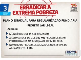 PLANO ESTADUAL PARA REGULARIZAÇÃO FUNDIÁRIA 
PROJETO LAR LEGAL MUNICÍPIOS QUE JÁ ADERIRAM: 229 A ESTIMATIVA É DE QUE 100 MIL PROCESSOS SEJAM PROTOCOLADOS NA JUSTIÇA ATÉ O FIM DE 2014. NÚMERO DE PROCESSOS AJUIZADOS OU EM VIAS DE AJUIZAMENTO: 3 MIL 
Adesões:  