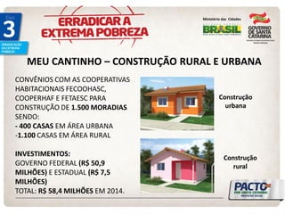 MEU CANTINHO – CONSTRUÇÃO RURAL E URBANA 
CONVÊNIOS COM AS COOPERATIVAS 
HABITACIONAIS FECOOHASC, 
COOPERHAF E FETAESC PARA 
CONSTRUÇÃO DE 1.500 MORADIAS 
SENDO: 
- 400 CASAS EM ÁREA URBANA 
-1.100 CASAS EM ÁREA RURAL 
INVESTIMENTOS: 
GOVERNO FEDERAL (R$ 50,9 
MILHÕES) E ESTADUAL (R$ 7,5 
MILHÕES) 
TOTAL: R$ 58,4 MILHÕES EM 2014. 
Ministério das Cidades 
Construção 
urbana 
Construção 
rural 
 