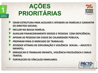 AÇÕES PRIORITÁRIAS CRIAR ESTRUTURA PARA ACOLHER E ATENDER AS FAMÍLIAS E GARANTIR OS DIREITOS SOCIAIS; INCLUIR NO BOLSA FAMÍLIA; AUXILIAR FINANCEIRAMENTE IDOSOS E PESSOAS COM DEFICIÊNCIA; APOIAR AS PESSOAS EM CASOS DE CALAMIDADE PÚBLICA; PREPARAR PARA O MERCADO DE TRABALHO; ATENDER VÍTIMAS DE EXPLORAÇÃO E VIOLÊNCIA SEXUAL – ADULTO E INFANTIL; ERRADICAR O TRABALHO INFANTIL, VIOLÊNCIA PSICOLÓGICA E MAUS TRATOS; FORTALECER OS VÍNCULOS FAMILIARES.  