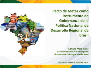 Pacto de Metas como
instrumento de
Gobernanza de la
Politica Nacional de
Desarrollo Regional de
Brasil
Adriana Melo Alves
Secretaria de Desarrollo Regional
Ministerio de la Integración Nacional
Ciudad de México, julio de 2014.
 