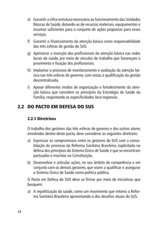 12
e)	 Garantir a infra-estrutura necessária ao funcionamento das Unidades
Básicas de Saúde, dotando-as de recursos materiais, equipamentos e
insumos suficientes para o conjunto de ações propostas para esses
serviços.
f)	 Garantir o financiamento da atenção básica como responsabilidade
das três esferas de gestão do SUS.
g)	 Aprimorar a inserção dos profissionais da atenção básica nas redes
locais de saúde, por meio de vínculos de trabalho que favoreçam o
provimento e fixação dos profissionais.
h)	 Implantar o processo de monitoramento e avaliação da atenção bá-
sica nas três esferas de governo, com vistas à qualificação da gestão
descentralizada.
i)	 Apoiar diferentes modos de organização e fortalecimento da aten-
ção básica que considere os princípios da Estratégia de Saúde da
Família, respeitando as especificidades loco-regionais.
2.2	 DO PACTO EM DEFESA DO SUS
2.2.1 	Diretrizes
O trabalho dos gestores das três esferas de governo e dos outros atores
envolvidos dentro deste pacto, deve considerar as seguintes diretrizes:
a) 	 Expressar os compromissos entre os gestores do SUS com a conso-
lidação do processo da Reforma Sanitária Brasileira, explicitada na
defesa dos princípios do Sistema Único de Saúde e que se encontram
pactuados e inscritos na Constituição.
b) 	 Desenvolver e articular ações, no seu âmbito de competência e em
conjunto com os demais gestores, que visem a qualificar e assegurar
o Sistema Único de Saúde como política pública.
O Pacto em Defesa do SUS deve se firmar por meio de iniciativas que
busquem:
a)	 A repolitização da saúde, como um movimento que retoma a Refor-
ma Sanitária Brasileira aproximando-a dos desafios atuais do SUS.
 
