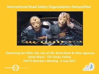 International Road Safety Organizations Demystified
Delivering the SDGs: the role of UN, Word Bank & other agencies
David Ward – TZF Senior Fellow
PACTS Members Meeting - 6 July 2017
 