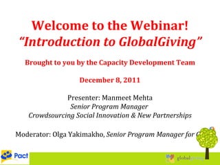 Welcome to the Webinar! “ Introduction to GlobalGiving” Brought to you by the Capacity Development Team December 8, 2011 Presenter: Manmeet Mehta Senior Program Manager  Crowdsourcing Social Innovation & New Partnerships Moderator: Olga Yakimakho,  Senior Program Manager for CD 12/08/11 
