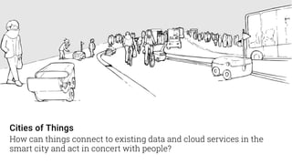 Cities of Things
How can things connect to existing data and cloud services in the
smart city and act in concert with people?
 