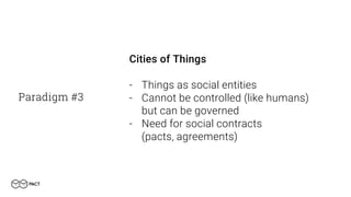 Paradigm #3
Cities of Things
- Things as social entities
- Cannot be controlled (like humans)
but can be governed
- Need for social contracts
(pacts, agreements)
 
