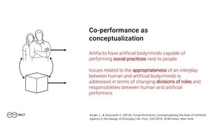 Co-performance as
conceptualization
Artifacts have artificial body/minds capable of
performing social practices next to people.
Issues related to the appropriateness of an interplay
between human and artificial body/minds is
addressed in terms of changing divisions of roles and
responsibilities between human and artificial
performers
Kuijer, L., & Giaccardi, E. (2018). Co-performance: Conceptualizing the Role of Artificial
Agency in the Design of Everyday Life. Proc. CHI 2018. ACM Press: New York.
 