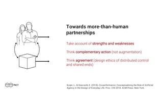 Towards more-than-human
partnerships
Take account of strengths and weaknesses
Think complementary action (not augmentation)
Think agreement (design ethics of distributed control
and shared ends)
Kuijer, L., & Giaccardi, E. (2018). Co-performance: Conceptualizing the Role of Artificial
Agency in the Design of Everyday Life. Proc. CHI 2018. ACM Press: New York.
 