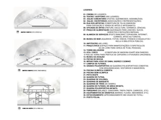 LEGENDA

01- CINEMA (50 LUGARES)
02- TEATRO / AUDITÓRIO (450 LUGARES)
03 - SALÃO COMUNITÁRIO (FESTAS, QUERMESSES, ASSEMBLÉIAS)
04 - SALAS / ESCRITÓRIOS (ASSOCIAÇÕES E REPRESENTAÇÕES)
05- RUA DOS ARTISTAS (COBERTURA DE TELHA EMADEIRA
    PARA EXPOSIÇÃO E VENDA DE ARTES E ARTESANATO)
06- OFICINAS DE ARTES (PINTURA, ESCULTURA, CERÂMICA, CÊNICAS)
07- PRAÇA DE ALIMENTAÇÃO (QUIOSQUES PARA LANCHES, SUCOS,
                         SORVETES E REFEIÇÕES RÁPIDAS)
08- ALAMEDA DE SERVIÇOS (POSTO BANCÁRIO, COPIADORA, INTERNET,
                               CORREIO, APOIO AO TURISTA)
09- MUSEU DO MAR (AQUÁRIOS, FOTOS, VÍDEOS, FÓSSEIS E ESQUELETOS /
                                 INCLUI A BIBLIOTECA PÚBLICA)
10- ANFITEATRO (AR LIVRE)
11- PRAÇA CÍVICA (ESPAÇO PARA MANIFESTAÇÕES E ESPETÁCULOS
                AO AR LIVRE PARA CERCA DE 75 MIL PESSOAS)
12- TORRE BELVEDÈRE
13- OCA / CIRCO       (COBERTURA DE MADEIRA ESAPÊ SEM PAREDES
 E PISO DE TERRA PARA PRÁTICA DE CAPOEIRA E ATIVIDADES CIRCENSES)
14- MUSEU DA AVIAÇÃO
15- PISTAS DE BOCHA
16- MESAS PARA JOGO DE DAMA, XADREZ E DOMINÓ
17- CAMPOS DE FUTEBOL
18- GINÁSIO POLIESPORTIVO (02 QUADRAS POLIESPORTIVAS COBERTAS
                 COM ARQUIBANCADAS, VESTIÁRIOS E BANHEIROS)
19- PISCINA OLÍMPICA COBERTA
20- PISCINA SEMI-OLÍMPICA
21- PISTA SKATE
22- QUADRA DE FUTSAL
23- QUADRAS DE VOLEIBOL
24- QUADRAS DE BASQUETE
25- QUADRAS DE TÊNIS (DE SAIBRO)
26- QUADRA DE FUTEBOL DE AREIA INFANTIL
27- QUADRA POLIESPORTIVA INFANTIL
28- PARQUINHO (BALANÇO, GANGORRA, TREPA-TREPA, CARROCEL, ETC)
29- EQUIPAMENTOS DE GINÁSTICA (BARRAS, FLEXÃO, ABDOMINAIS, ETC)
30- ESTACIONAMENTO (APROXIMADAMENTE 660 VAGAS NO TOTAL)
31- POSTO POLIAL
 